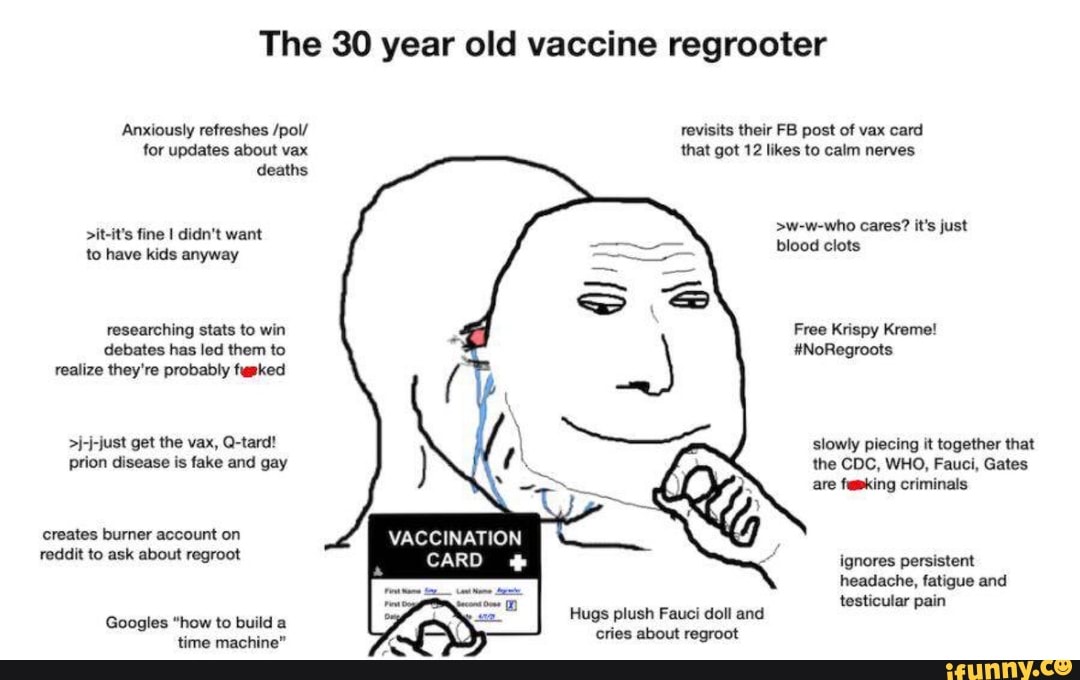 The 30 year old vaccine regrooter
Anxiously refreshes /pol/ revisits their FB post of vax card for updates about vax that got 12 likes to calm nerves deaths
>w-w-who cares? it's just
>it-it's fine I didn't want blood clots
to have kids anyway
researching stats to win debates has led them to realize they're probably fapked
Free Krispy Kreme!
#NoRegroots
get the vax, Q-tard! prion disease is fake and gay
slowly piecing it together that the CDC, WHO, Fauci, Gates are faking criminals
creates burner account on reddit to ask about regroot
VACCINATION CARD ignores persistent headache, fatigue and
testicular pain
Hugs plush Fauci doll and
Googles "how to build a
time machine"
