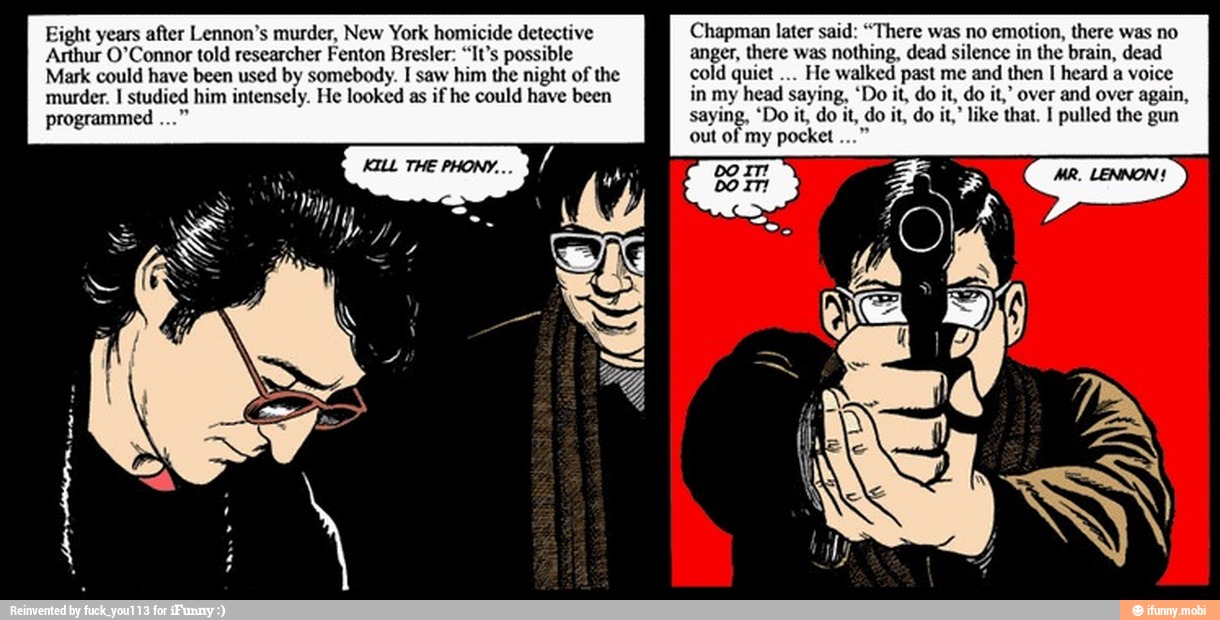 Eight years after Lennon's murder, New York homicide detective
Arthur O'Connor told researcher Fenton Bresler: "It's possible
Mark could have been used by somebody. I saw him the night of the
murder. I studied him intensely. He looked as if he could have been
Chapman later said: "There was no
emotion, there was no
anger, there was
nothing, dead silence in the brain, dead
cold quiet
He walked past me and then I heard a
voice
in my head saying, 'Do it, do it, do it,' over and over again,