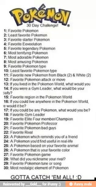 10: Least favonte Pokemon typo
11: Favorite new Pokemon trom Black (2) White (2)
12: Favorite Pokemon attack of move
43: E you vedi the Pokemon World, what would you
E you were a Gym Leader, what would be your
tamo
16: Favorite region in the Pokemon World
16: 1 you coufd ive anywhere in the Pokemon Work,
e moda tbe?
47: you couá be any Pokemon, what would you be?
avonto Gym Leader
19: Favorite Elite Four membesiChampion
20; Favorite Pokemon Professor
21: Favorite Pokemon bad guys
22: Favorite Rival
Pokemon which reminds you ot a friend
Pokemon you'd find useful in realite
Pokemon based on your favorite animal
Pokemon that ts your favorite color
avontte Pokemon game
'What did you nickname your rival?
29: Favorite Pokemon tune or song
30: Most nostalgic element of Pokemon
GOTTA CATCH 'EM ALL! :D
3