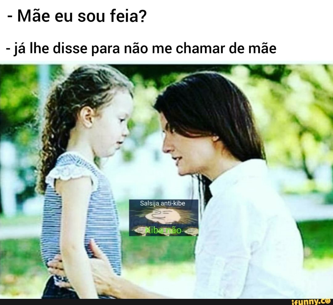 Mãe eu sou feia?
já lhe disse para não me chamar de mãe