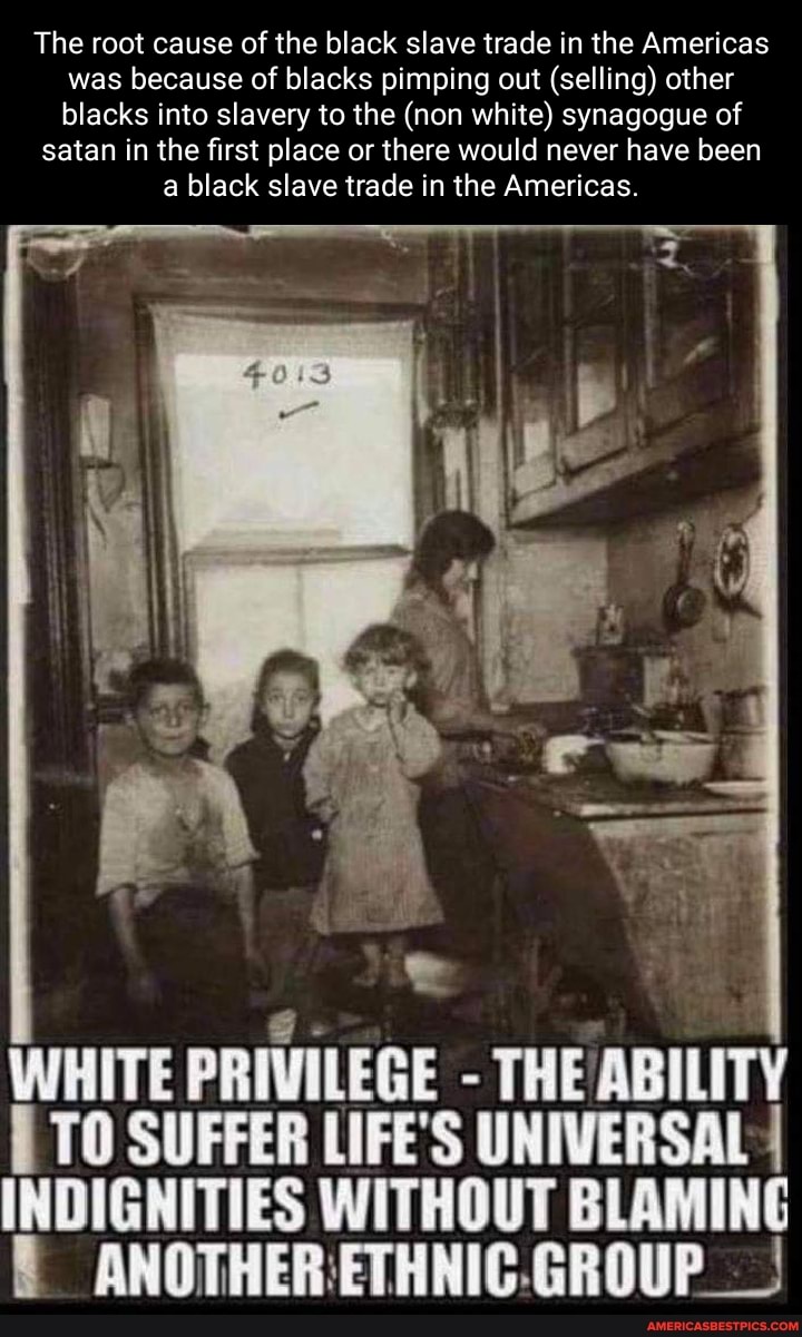 The root cause of the black slave trade in the Americas was because of blacks pimping out (selling) other blacks into slavery to the (non white) synagogue of
satan in the first place or there would never have been a black slave trade in the Americas.
WHITE PRIVILEGE - THE ABILITY TO SUFFER LIFE'S UNIVERSAL INDIGNITIES WITHOUT BLAMING ANOTHERETHNIC.GROUP