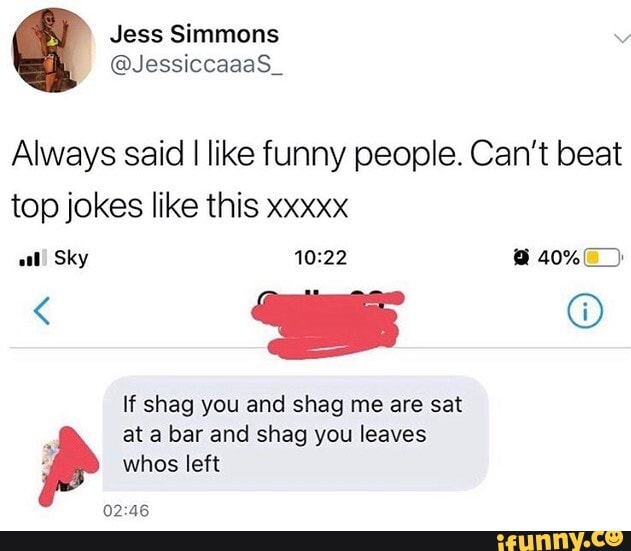 Always said I like funny people. Can't beat top jokes like this xxxxx al! Sky @ 40%-_)
If shag you and shag me are sat
at a bar and shag you leaves whos left