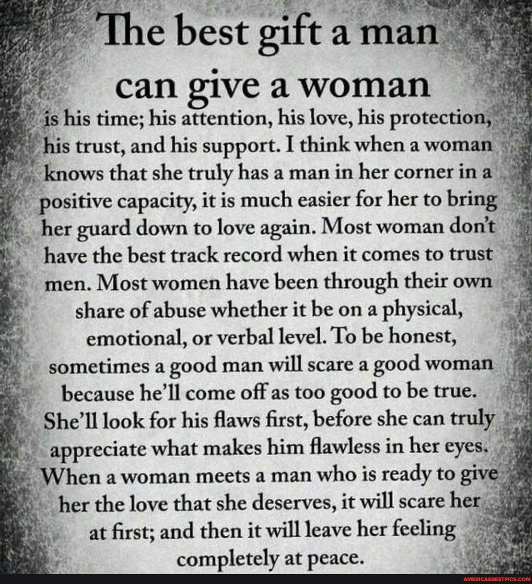 the best gift a ma can give woman
'is his time; his attention, his love, his protection his trust, and his support. I think when a woman knows that she truly has a man in her corner in
'positive capacity, it is much easier for her to bring
-her guard down to love again. Most woman don't have the best track record when it comes to trust men. Most women have been through their own : share of abuse whether it be on a physical, emotional, or verbal level. To be honest,
because he'll come offfas too good to be
appreciate what makes him flawless in her eyes.
When a woman meets a man who is ready to give
'her the love that she deserves, it will scare her at first; and then it will leave her feeling completely at peace.