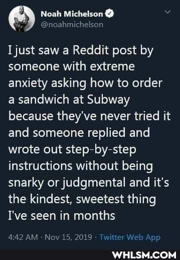 Michelson
Ijust saw Reddit post by someone with extreme anxiety asking how to order a sandwich at Subway because they've never tried it and someone replied and wrote out step by step instructions without being snarky or judgmental and it's the kindest, sweetest thing
I've seen in months
AM Nov 15. 2019 Twitter Web