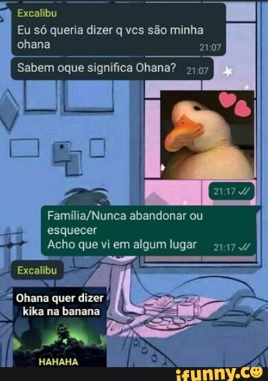 Excalibu
Eu só queria dizer q vcs são minha chana
Sabem oque significa Ohana? 2197
abandonar ou
ss
esquecer
dizer
HAHAHA
I Acho que vi em algum lugar