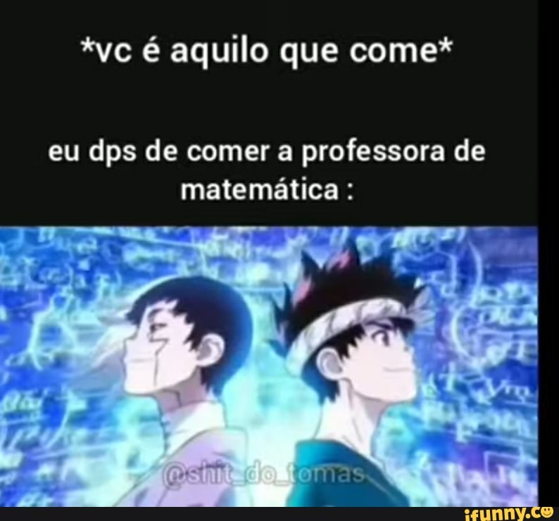 *vc é aquilo que come*
eu dps de comer a professora de matemática :