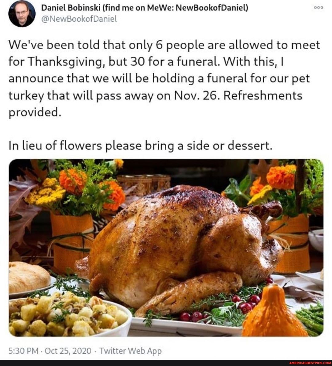 Daniel Bobinski (find me on MeWe: NewBookofDaniel)
@NewBookofDaniel
We've been told that only 6 people are allowed to meet for Thanksgiving, but 30 for a funeral. With this, I announce that we will be holding a funeral for our pet turkey that will pass away on Nov. 26. Refreshments provided.
In lieu of flowers please bring a side or dessert.
PM. Oct 2OWO Twitter Web