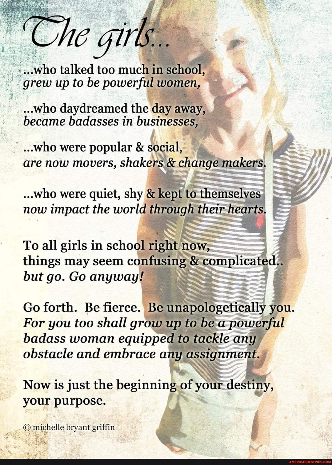 ...who talked too mucla iim sclaooll,
Up to be powerful women,
..who daydreamed the day away, became badlasses businesses,
...who were popular & are now movers, shaker. & inekesI
ooo were quiet, slay & kept mow impact the worlal through thetz hearts
To alll im school rig things may seem confu <compliicatec but go. Go anyway! SS
Go forth. Be fierce. Be
For you too shall up to
badass woman equipped to /
obstacle and embrace any assiginmaint
Now is just the of ot de
your
bryant