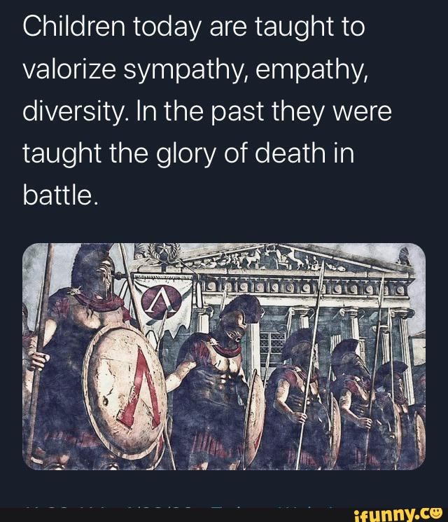 Children today are taught to
valorize sympathy, empathy,
diversity. In the past they were
taught the glory of death in
battle.