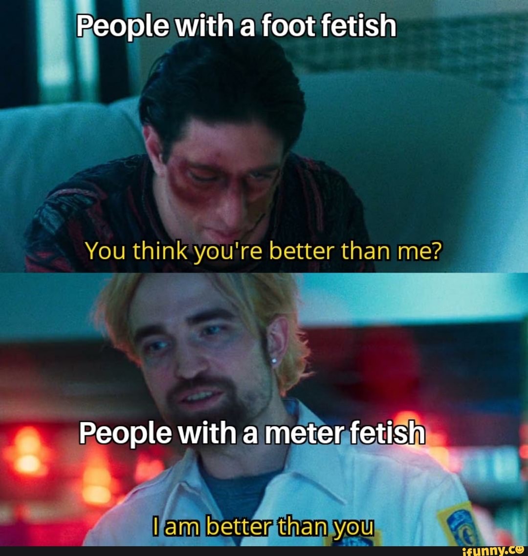 People with a foot fetish
You think you're better than me?
People with a meter fetish
better