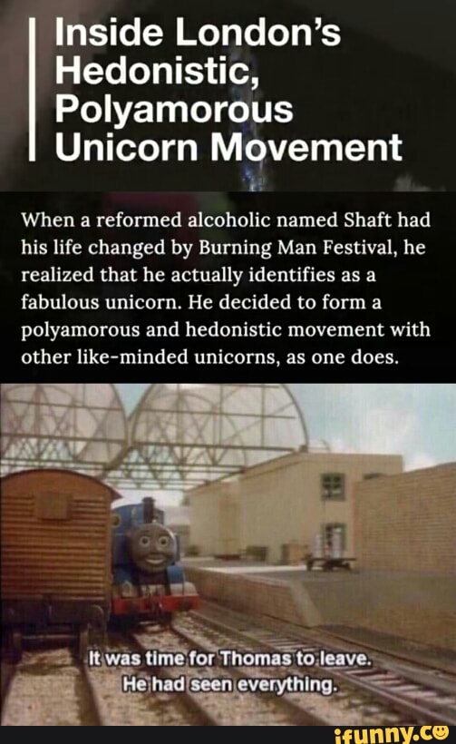 Inside London’s
Hedonistic,
Polyamorous
Unicorn Movement
When a reformed alcoholic named Shaft had
his life changed by Burning Man Festival, he
realized that he actually identifies as a
fabulous unicorn. He decided to form a
polyamorous and hedonistic movement with
other like-minded unicoms, as one does.