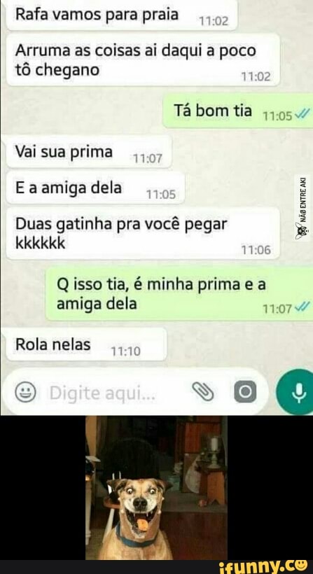 Rafa vamos para praia
Arruma as coisas ai daqui a poco
tô chegano
Tá bom tia
Vai sua prima
E a amiga dela
whore a
Duas gatinha pra vocé pegar
Q isso tia, é minha prima e a
amiga dela
Rola nelas