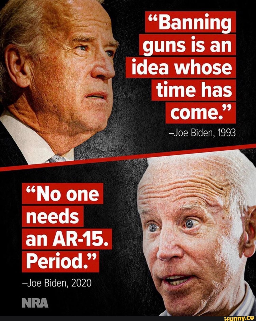 "Banning
guns is an
idea whose
time has
-Joe Biden, 1993
"No one
needs
Period."
-Joe Biden, 2020
NRA
