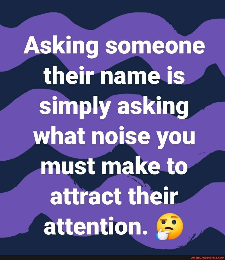 Asking someone their name is simply asking
what noise you must make to attract their attention.