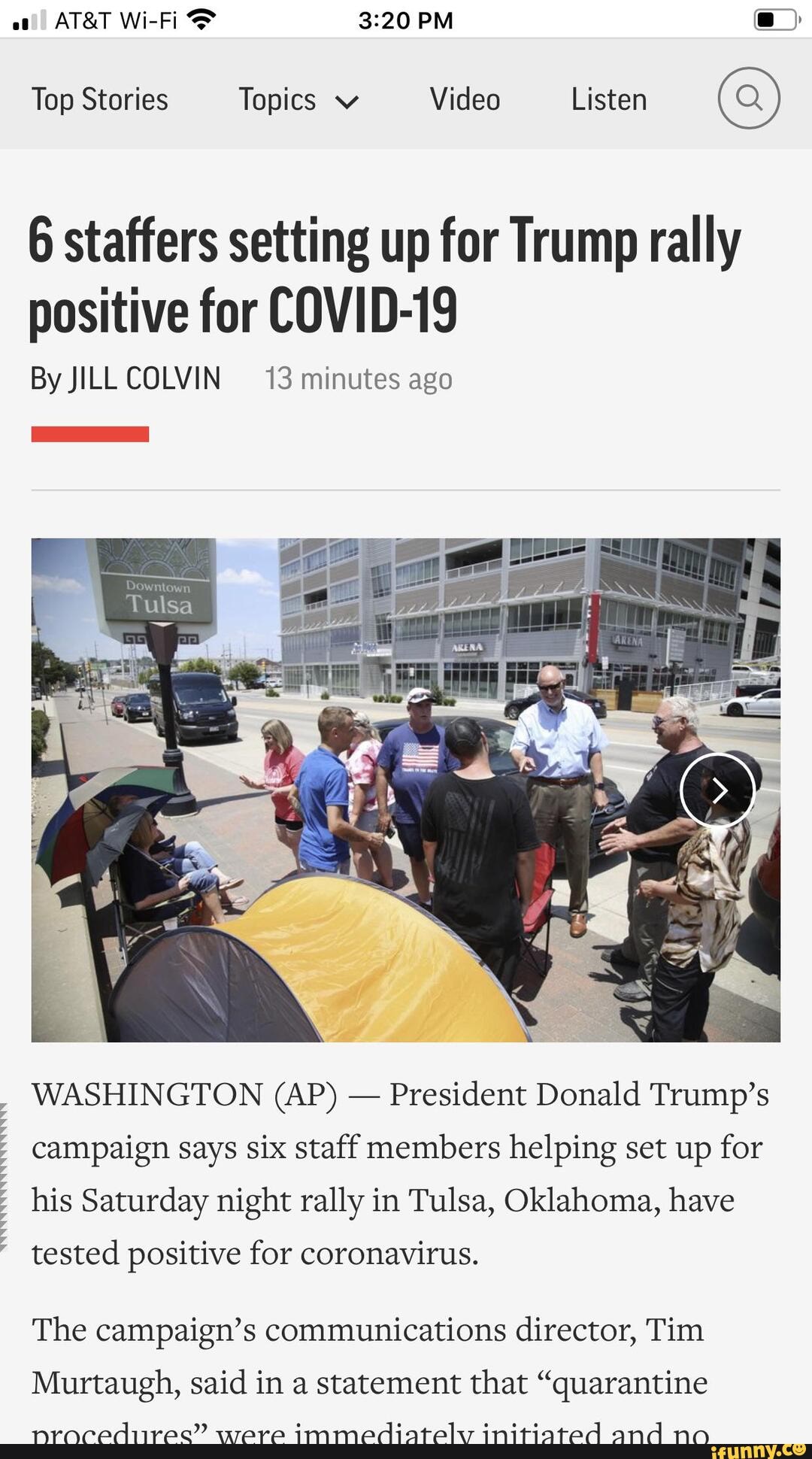 Top Stories Topics v Video Listen (Q)
6 staffers setting up for Trump rally positive for COVID-19
By JILLCOLVIN 13 minutes ago
WASHINGTON (AP) - President Donald Trump's
campaign says six staff members helping set up for
his Saturday night rally in Tulsa, Oklahoma, have
tested positive for coronavirus.
The campaign's communications director, Tim
Murtaugh, said in a statement that "quarantine