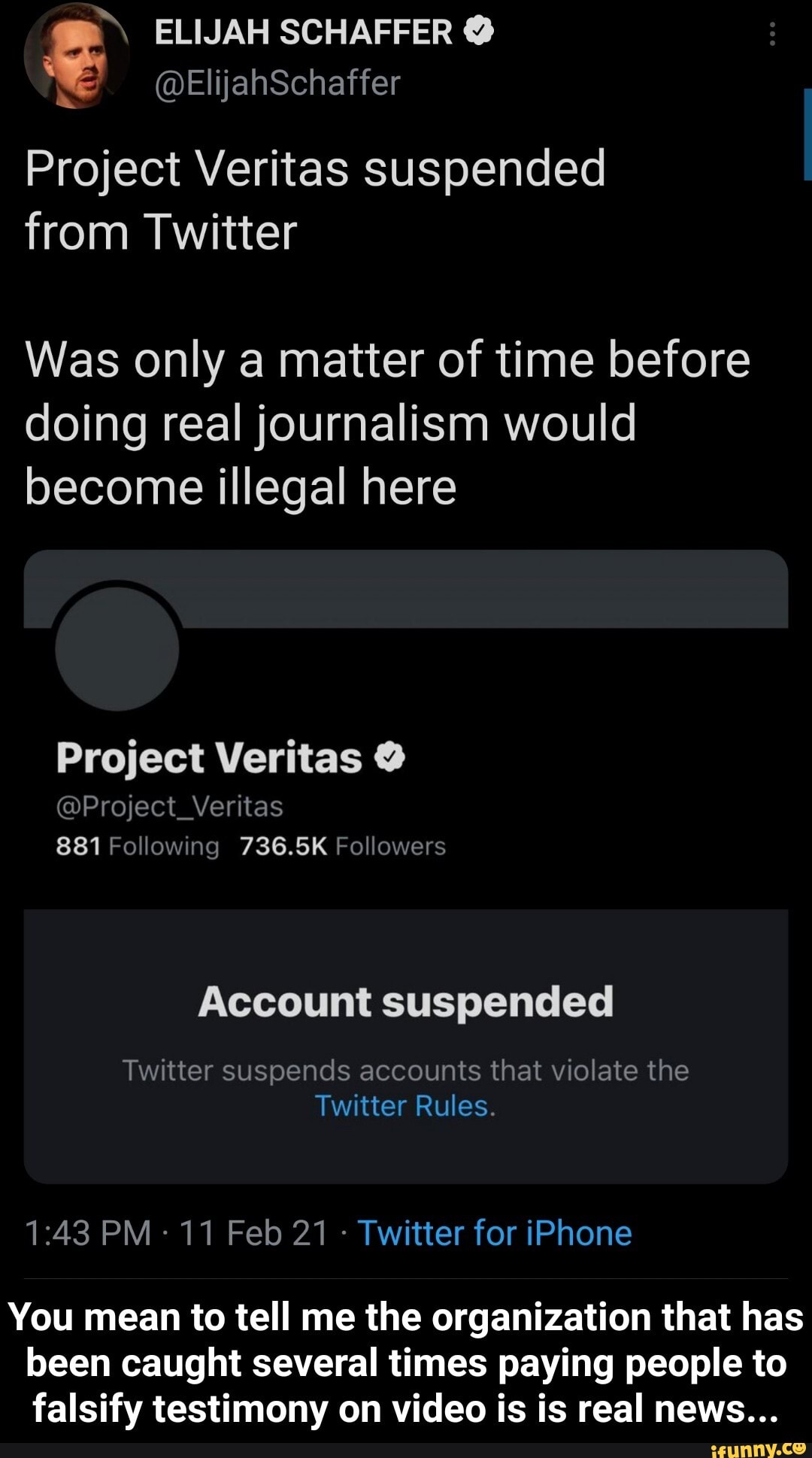 ELIJAH SCHAFFER
Project Veritas suspended from Twitter
Was only a matter of time before doing real journalism would become illegal here
Project Veritas @
@Project_Veritas
881 Following 736.5K Followers
Account suspended
Twitter suspends accounts that violate the
Twitter Rules.
PM- 11 Feb 21 - Twitter for iPhone
You mean to tell me the organization that has been caught several times paying people to falsify testimony on video is is real news... - You mean to tell me the organization that has been caught several times paying people to falsify testimony on video is is real news...