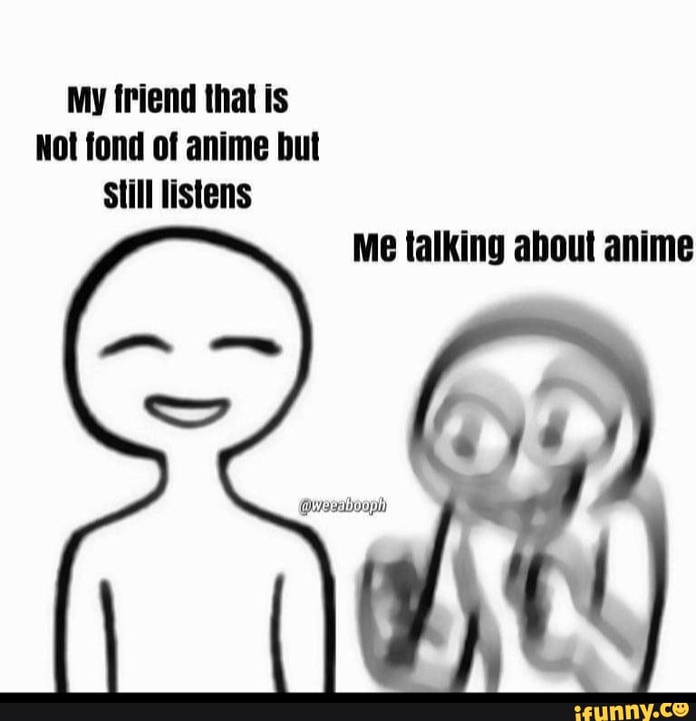 My friend that is Not fond of anime but Still listens Me talking about ...