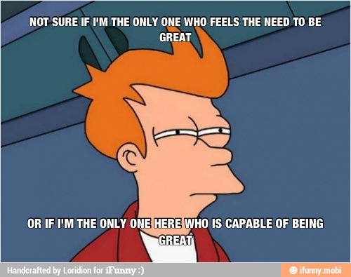 NOT SURE IF I'M THE ONLY ONE WHO FEELS THE NEED TO BE
GREAT
OR IF IM THE ONLY ONE; [HO IS CAPABLE OF BEING