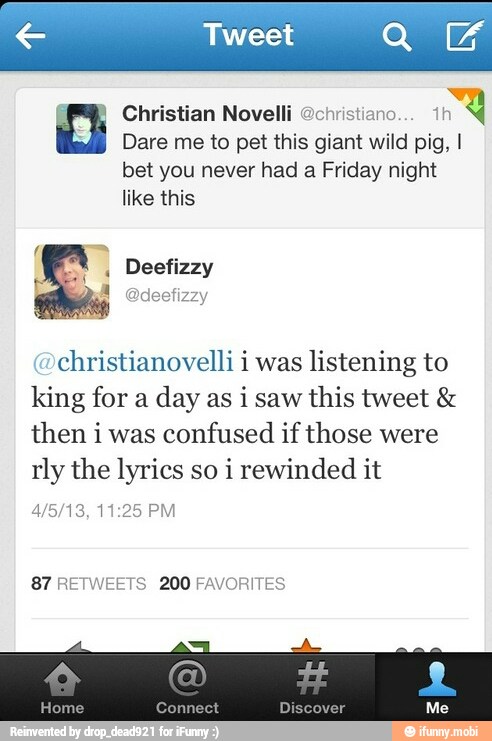 Christian Novelli @christiano
in
Dare me to pet this giant wild pig, I
bet you never had a Friday night
like this
christianovelli i was
listening to
king for a
day as i saw
this tweet then i was
confused if those were
rly the lyrics so
i rewinded it
87 RETWEETS 200 FAVORITES