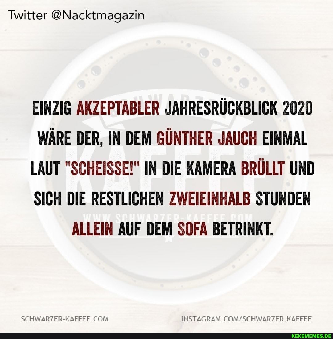 Twitter @Nacktmagazin
EINZIG AKZEPTABLER JAHRESRÜCKBLICK 2020
WÄRE DER, IN DEM GÜNTHER JAUCH EINMAL LAUT "SCHEISSE!" IN DIE KAMERA BRÜLLT UND SICH DIE RESTLICHEN ZWEIEINHALB STUNDEN ALLEIN AUF DEM SOFA BETRINKT.
COM