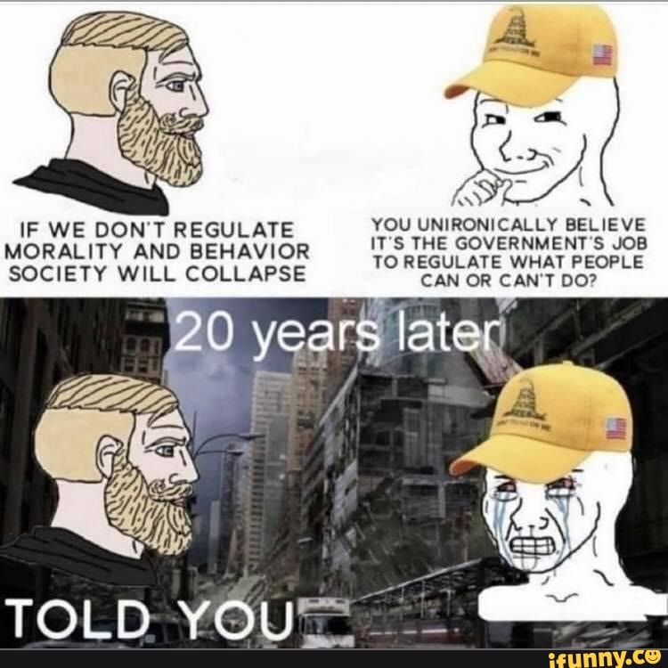 IF WE DONT REGULATE MORALITY AND BEHAVIOR SOCIETY WILL COLLAPSE
years
TOLD YOU
aye
YOU UNIRONICALLY BELIEVE
ITS THE GOVERNMENT S JOB TO REGULATE WHAT PEOPLE