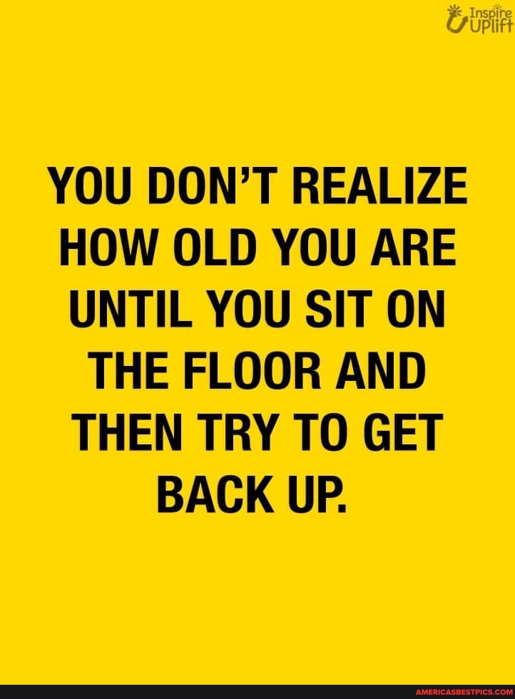 YOU DON'T REALIZE HOW OLD YOU ARE UNTIL YOU SIT ON
THE FLOOR AND THEN TRY TO GET BACK UP.