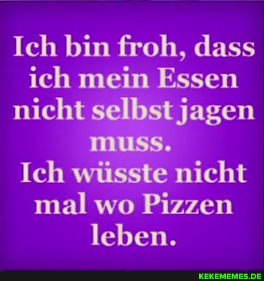 Ich bin froh, dass ich mein Essen nicht selbst jagen muss.
Ich wüsste nicht mal wo Pizzen leben.