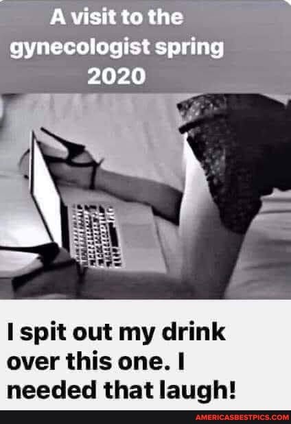 visit to the
gynecologist spring
2020
spit out my drink over this one. I needed that laugh!