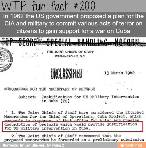 In 1962 the US government proposed a plan for the
CIA and military to commit various acts of terror on
citizens to gain support for a war on Cuba
y
THE JOINT CHIEFS OF STAFF WE wasunoreninos.
MEMORANDUM FOR THE SECRETARY OF DEFENSE
Subject: Justification for US Military Intervention
1. The Joint Chiefs of staff have considered the attached
Memorandum for the Chief 'of Operations, Cuba Project, which
description of pretexts which would provide justification
for US military intervention in Cuba,
2. The Joint Chiefs of Staff recommend that the
proposed memorandum be forwarded as
a
preliminary submission