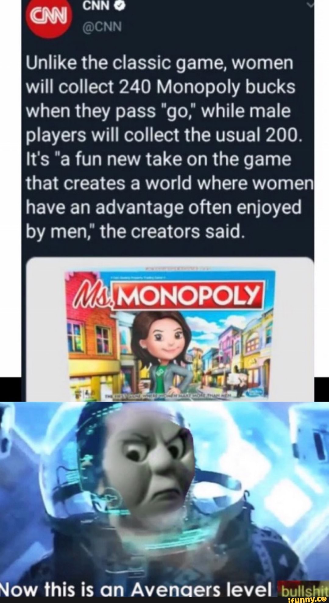 Unlike the classic game, women
will collect 240 Monopoly bucks
when they pass "go," while male
players will collect the usual 200.
It's "a fun new take on the game
that creates a world where women
have an advantage often enjoyed
by men," the creators said.
»,-
Wow this is on Avenaers level bullshit