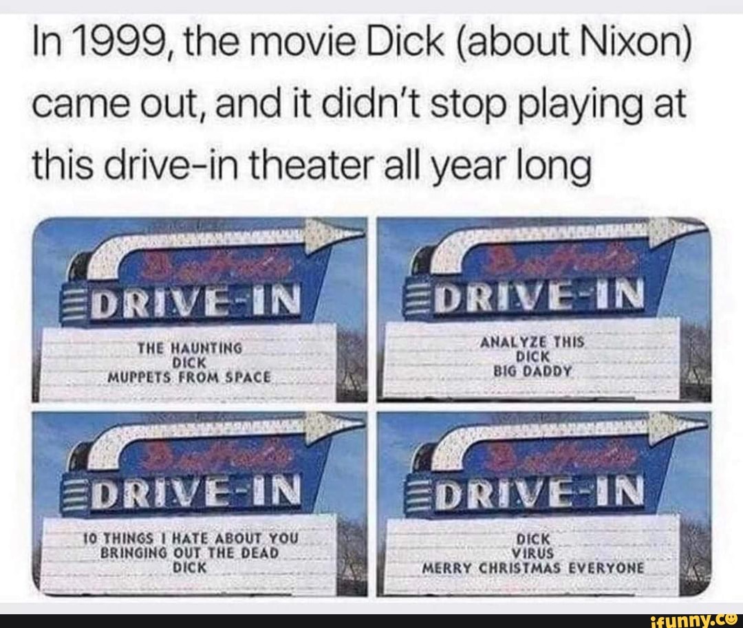 In 1999, the movie Dick (about Nixon) came out, and it didn't stop playing at this drive-in theater all year long
=DRIVE-IN
ANALYZE THIS.
bICK BIG DADDY
=DRIVE-IN
THE HAUNTING MUPPETS FROM SPACE
=DRIVE-IN,
BRINGING uT THE DEAD VIRUS MERRY CHRISTMAS EVERYONE
10 THINGS I HATE ABOUT YOU DICK