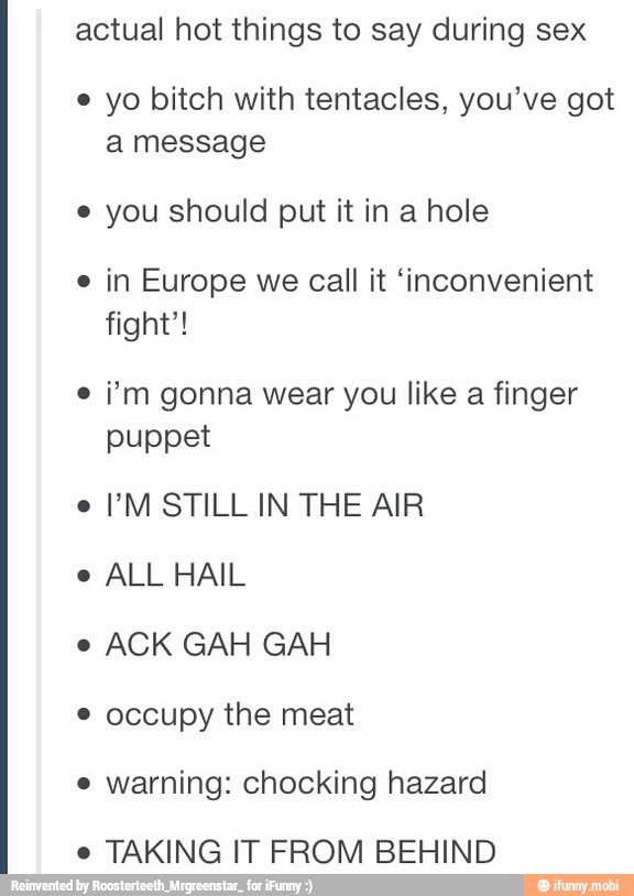 actual hot things to say during sex
e yo bitch with tentacles, you've got
a message
e you should put it in a hole
e
in Europe we call it 'inconvenient
fight'!
e
i'm gonna wear you like a finger
puppet
e
PM STILL IN THE AIR
e
ALL HAIL
e
ACK GAH GAH occupy the meat
e
warning: chocking hazard
e
TAKING IT FROM BEHIND