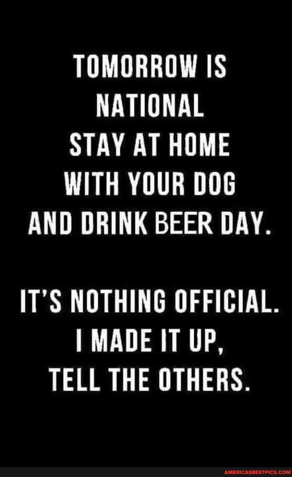 TOMORROW IS NATIONAL STAY AT HOME WITH YOUR DOG AND DRINK BEER DAY.
IT'S NOTHING OFFICIAL.
MADE IT UP,
TELL THE OTHERS.