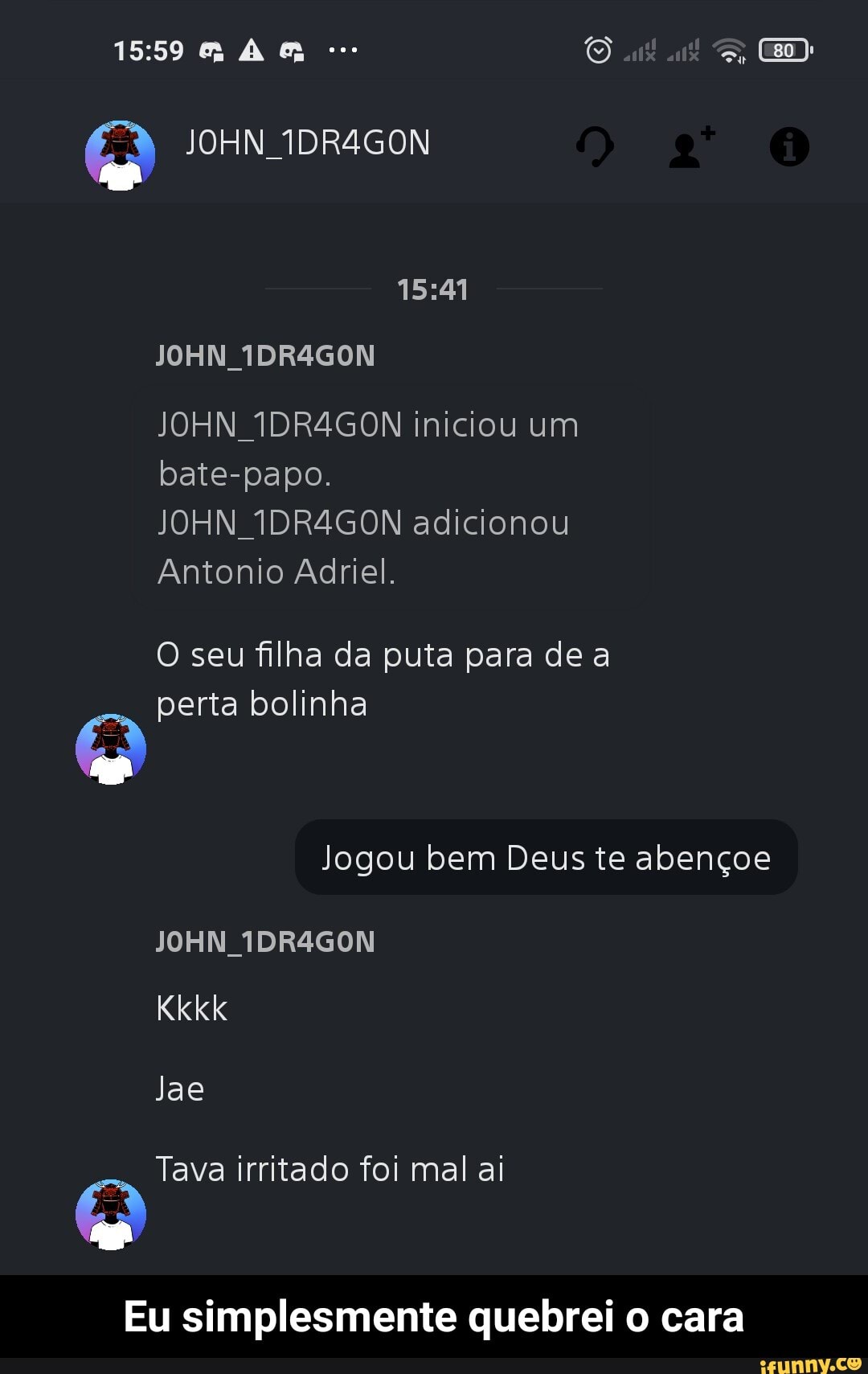 en
JOHN 1DR4GON
JOHN 1DR4GON
JOHN 1DR4GON iniciou um bate-papo.
JOHN 1DR4GON adicionou
Antonio Adriel.
O seu filha da puta para de a perta bolinha
Jogou bem Deus te abençoe
JOHN 1DR4GON
Kkkk
Jae
Tava irritado foi mal ai
Eu simplesmente quebrei o cara - Eu simplesmente quebrei o cara