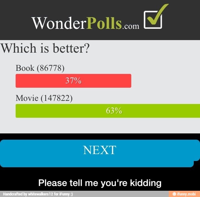 WonderPolls.com
Y
Which is better?
Book (86778)
Movie (147822)
Please tell me you're kidding - Please tell me you're kidding