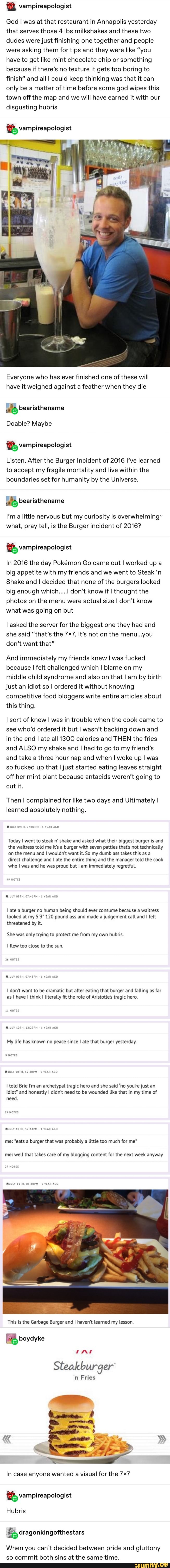 & vampireapologist
God l was at that restaurant in Annapolis yesterday
that serves those 4 lbs milkshakes and these two
dudes werejust ﬁnishing one together and people
were asking them for tips and they were like “you
have to get like mint chocolate chip or something
because if there’s no texture it gets too boring to
finish” and all I could keep thinking was that it can
only be a matter of time before some god wipes this
town off the map and we will have earned it with our
disgusting hubris