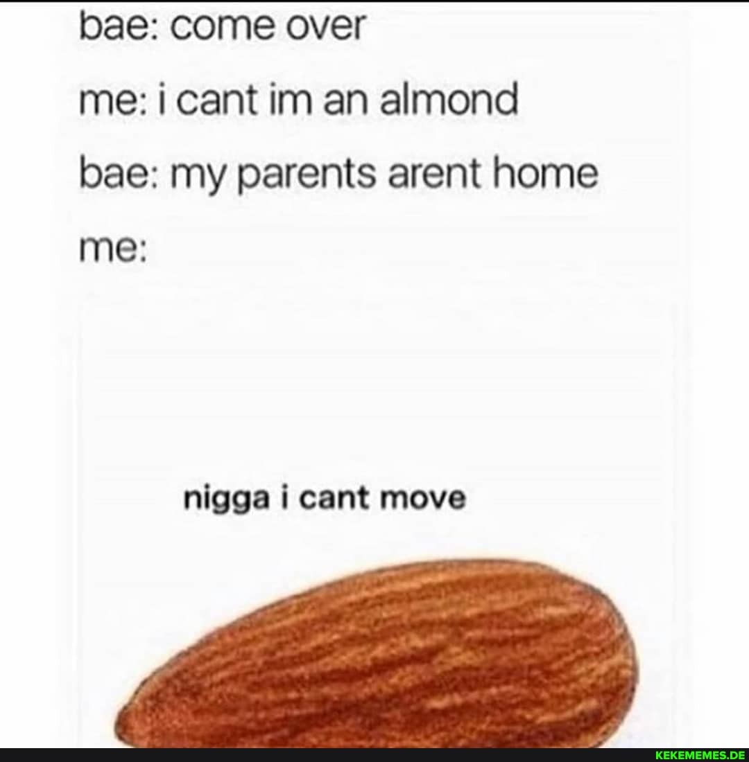 bae: come over
me: cant in an almond bae: my parents arent home me:
nigga cant move