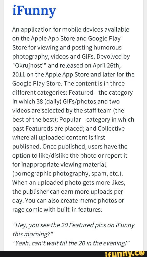 An application for mobile devices avaiiable
on the Apple App Store and Google Play
Store forviewing and posting humorous
photography, videos and GIFS. Devolved by
"Okrujnost'" and released on Aprii 26th,
2011 on the Apple App Store and later for the
Google Play Store. The content is in three
different categories: Featuredithe category
in which 38 (daily) GiFs/photos and two
videos are
selected by the staff team (the
best of the best); Popularicategory in which
past Featureds are placed; and Collective?
where all uploaded content is first
pu blished. Once pu blished, users
have the
option to iike/disiike the photo or report it
for inappropriate viewing material
(pornographic photography, spam, etc.),
When an uploaded photo gets more likes,
the publisher can earn more uploads per
day. Vou can also create meme photos or
rage comic with built-in features.
"Hey, you see
the 217 Featuredpics on [Funny
this morning?”
"Yeah, can't Wait till the 20 in the evening!”