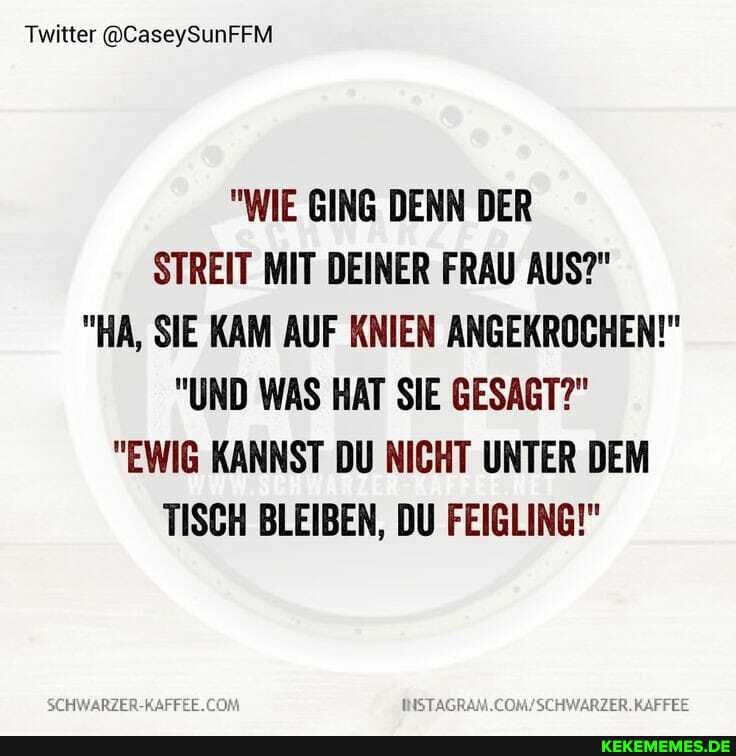 Twitter @CaseySunFFM
"WIE GING DENN DER STREIT MIT DEINER FRAU AUS?"
"HA, SIE KAM AUF KNIEN ANGEKROCHEN!"
"UND WAS HAT SIE GESAGT?"
"EWIG KANNST DU NICHT UNTER DEM TISCH BLEIBEN, DU FEIGLING!"
INSTAGRAM.COM!/