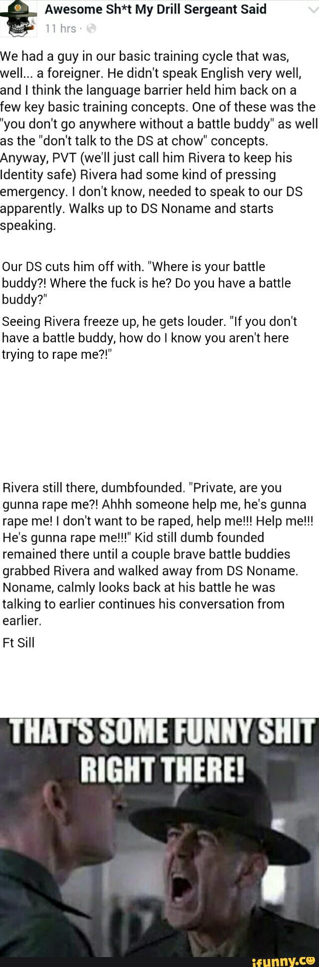 We had a guy in our basic training cycle that was,
weII.., a foreigner. He didn't speak English very well,
and I think the language barrier held him back on a
few key basic training concepts. One of these was the
"you don't go anywhere without a battle buddy" as well
as the ”don't talk to the DS at chow" concepts,
Anyway, PVT (we'll just call him Rivera to keep his
Identity safe) Rivera had some kind of pressing
emergency. I don't know, needed to speak to our DS
apparently. Walks up to DS Noname and starts
speaking.
Our DS cuts him off with. “Where is your battle
buddy?! Where the fuck is he? Do you have a
battle
buddy?"
Seeing Rivera freeze up, he gets louder. "If you don’t
have a
battle buddy, how do I know you aren‘t here
trying to rape me?!"
Rivera still there, dumbfounded, "Private, are you
gunna rape me?! Ahhh someone help me, he’s gunna
rape me! I don't want to be raped, help me!!! Help me!!!
He's gunna rape me!!!" Kid still dumb founded
remained there until a couple brave battle buddies
grabbed Rivera and walked away from DS Noname.
Noname, calmly looks back at his battle he was
talking to earlier continues his conversation from
earlier.