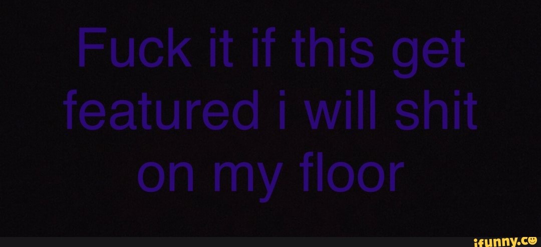 Fuck it if this get featured will shit on my floor