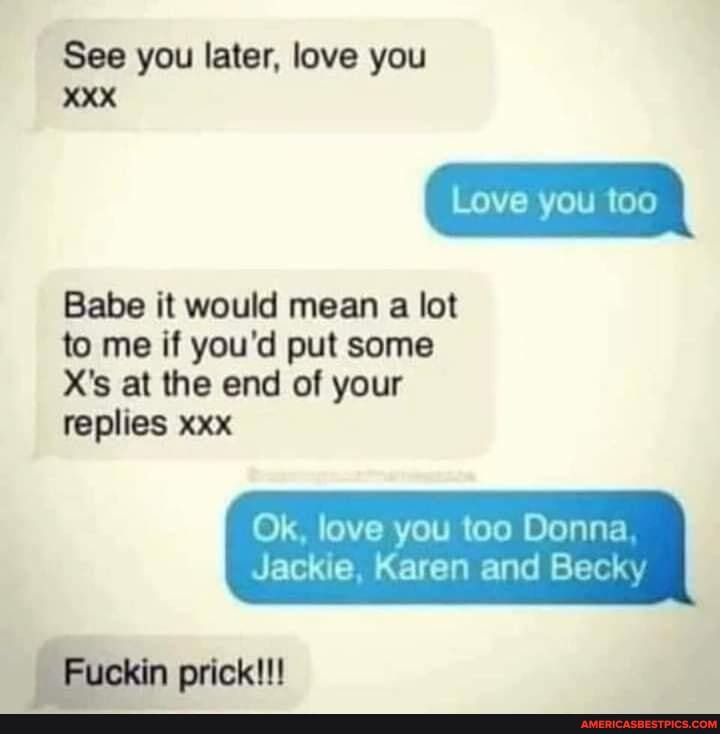 See you later, love you
XXX
Love you too
Babe it would mean a lot to me if you'd put some
X's at the end of your replies xxx
Ok, love you too Donna
Jackie, Karen and Becky
Fuckin prick!!!