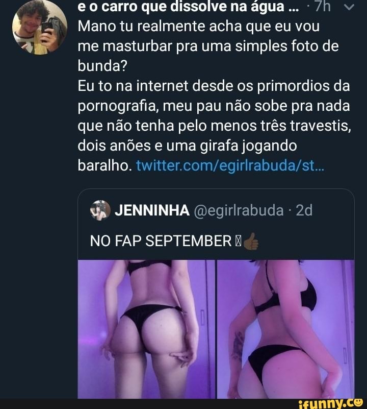 eo carro que dissolve na água... /n
Mano tu realmente acha que eu vou me masturbar pra uma simples foto de bunda?
Eu to na internet desde os primordios da pornografia, meu pau não sobe pra nada que não tenha pelo menos três travestis, dois anões e uma girafa jogando baralho.
JENNINHA Qegirlrabuda -
NO FAP SEPTEMBER