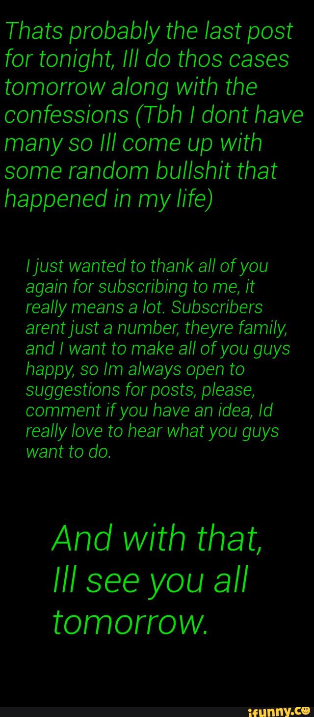 for tonight, Ill do thos oases
tomorrow along with the
confessions (Tbh I dont have
many so Ill come up with
some random bullshit that
happened in my life)
[just wanted to thank all ofyou
again for subscribing to me, it
really means a lot. Subscribers
arentjust a number, theyre family,
and I want to make all ofyou guys
happy, so lm always open to
suggestions for posts, please,
comment if you have an idea, Id
And with that,
Ill see you all
tomorrow.