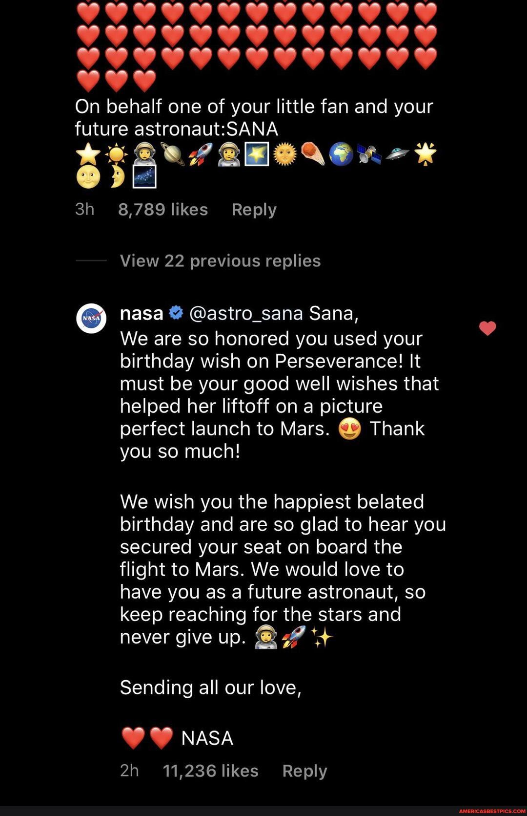 On behalf one of your little fan and your future
8,789 likes Reply
View 22 previous replies
nasa @astro_sana Sana,
We are so honored you used your birthday wish on Perseverance! It must be your good well wishes that helped her liftoff on a picture perfect launch to Mars. Thank you so much!
We wish you the happiest belated birthday and are so glad to hear you secured your seat on board the flight to Mars. We would love to have you as a future astronaut, so keep reaching for the stars and never give up.
Sending all our love,
NASA
11,236 likes Reply