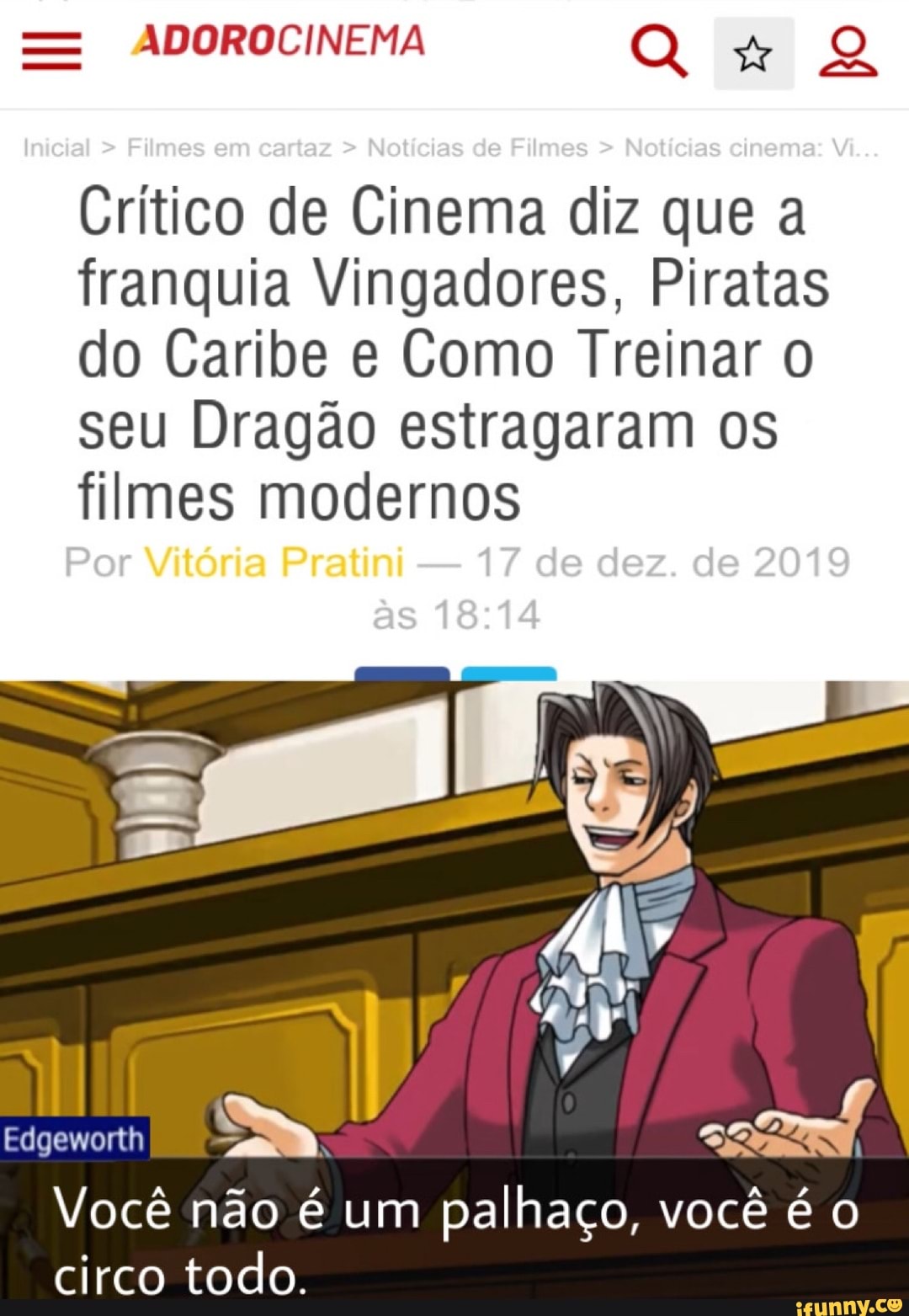 ADOROCINEMA
ca
Crítico de Cinema diz que a franquia Vingadores, Piratas do Caribe e Como Treinar seu Dragão estragaram os filmes modernos
Por Vitória Pratini - 17 de dez. de 2019 as
Edgeworth
EN
Você não é um palhaço, você é circo todo.