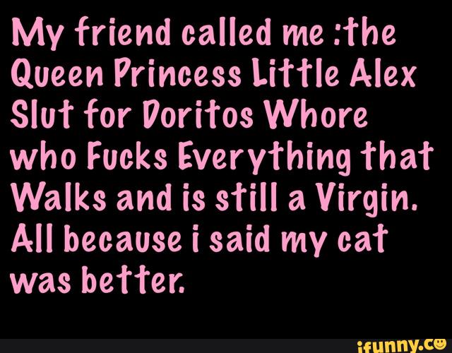 My friend called me :fhe
Queen Princess Lih‘le Alex
3qu for Peritos Whore
who Fucks Everything fha’r
Walks and is still a Virgin.
All because i said my cat
better.
