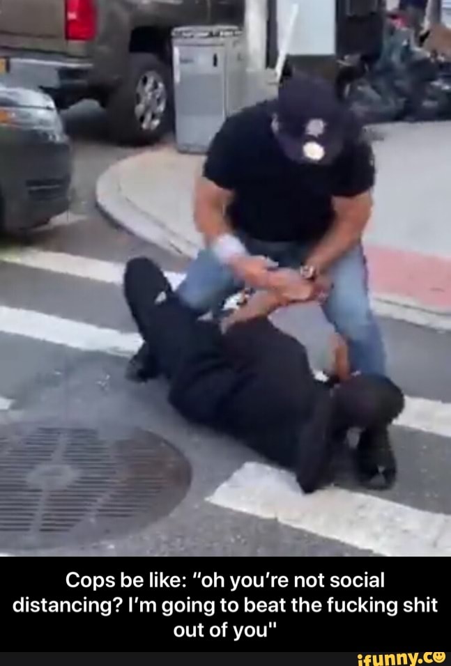 Cops be like: "oh you're not social
distancing? I'm going to beat the fucking shit
out of you" - Cops be like: “oh you’re not social distancing? I’m going to beat the fucking shit out of you"