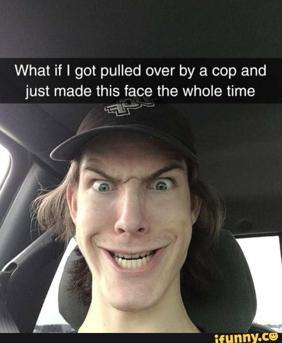 What if I got pulled over by a cop and just made this face the whole time