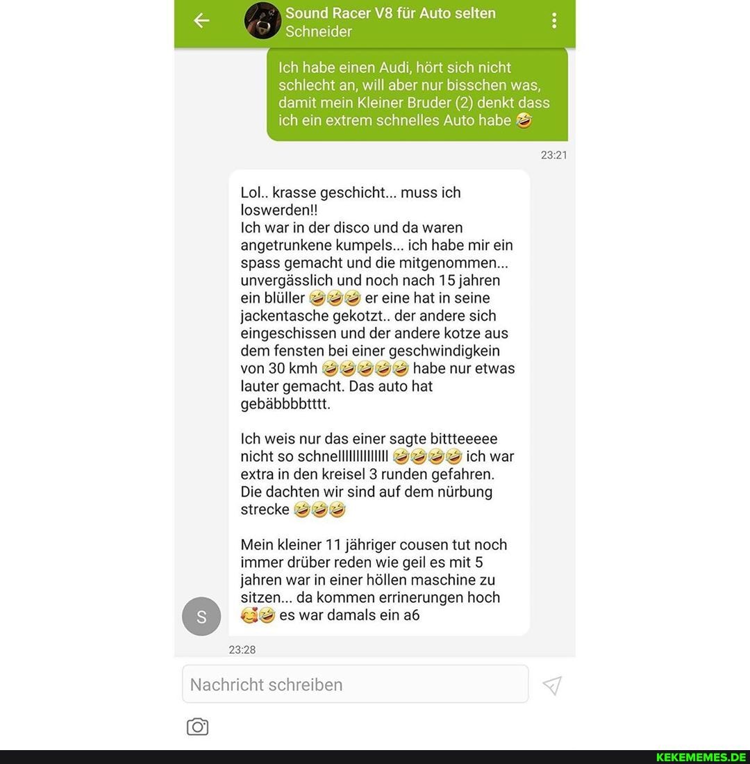 Sound Racer für Auto selten
Schneider
Ich habe einen Audi, hört sich nicht
schlecht an, will aber nur bisschen was, damit mein Kleiner Bruder (2) denkt dass ich ein extrem schnelles Auto habe
Lol.. krasse geschicht... muss ich
loswerden!!
Ich war in der disco und da waren angetrunkene kumpels... ich habe mir ein spass gemacht und die mitgenommen...
unvergässlich und noch nach 15 jahren ein blüller er eine hat in seine jackentasche gekotzt.. der andere sich eingeschissen und der andere kotze aus dem fensten bei einer geschwindigkein von 30 kmh habe nur etwas lauter gemacht. Das auto hat gebäbbbbitttt.
Ich weis nur das einer sagte bittteeeee nicht so schnelllllllll SSSS ich war extra in den kreisel 3 runden gefahren.
Die dachten wir sind auf dem nürbung
strecke SS
Mein kleiner 11 jähriger cousen tut noch immer drüber reden wie geil es mit 5 jahren war in einer höllen maschine zu sitzen... da kommen errinerungen hoch
EIS) es war damals ein
2328
Nachricht schreiben